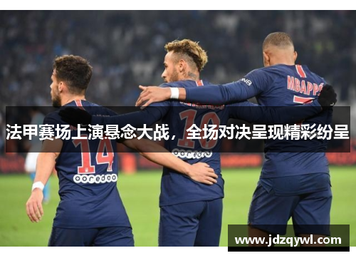 法甲赛场上演悬念大战，全场对决呈现精彩纷呈