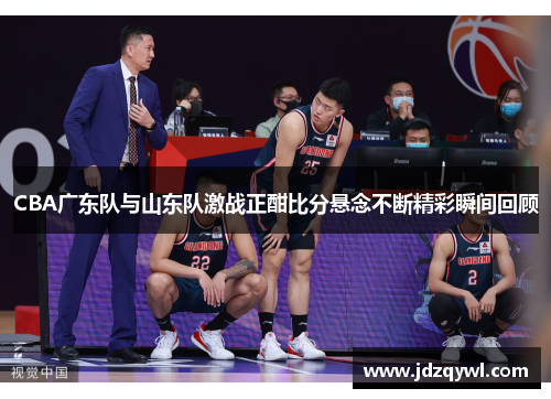 CBA广东队与山东队激战正酣比分悬念不断精彩瞬间回顾